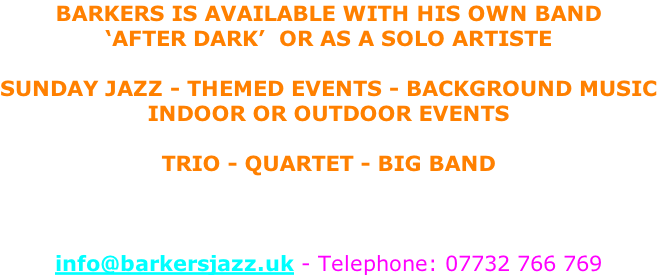 Barkers is available with HIS own band  ‘AFTER DARK’  or as a solo artiste  Sunday Jazz - Themed Events - Background Music Indoor or Outdoor Events  Trio - Quartet - Big Band    info@barkersjazz.uk - Telephone: 07732 766 769